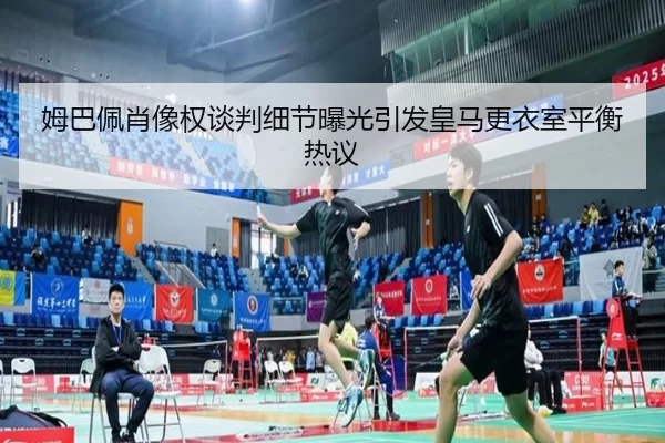 姆巴佩肖像权谈判细节曝光引发皇马更衣室平衡热议