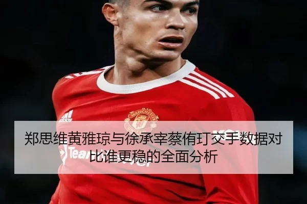 郑思维黄雅琼与徐承宰蔡侑玎交手数据对比谁更稳的全面分析
